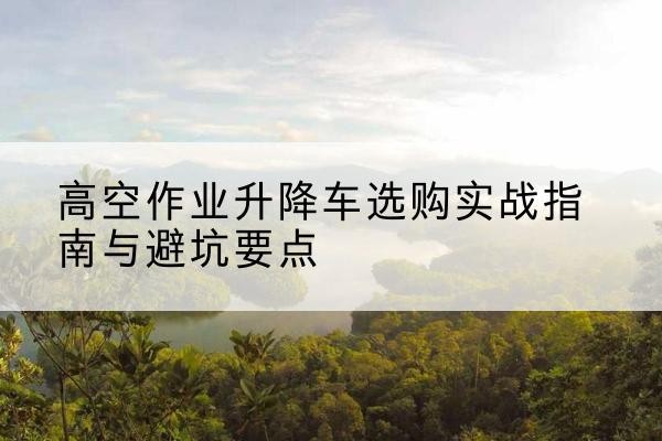镇平升降车怎么选-高空作业升降车选购实战指南与避坑要点