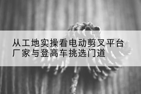 镇平电动剪叉升降平台厂家-从工地实操看电动剪叉平台厂家与登高车挑选门道