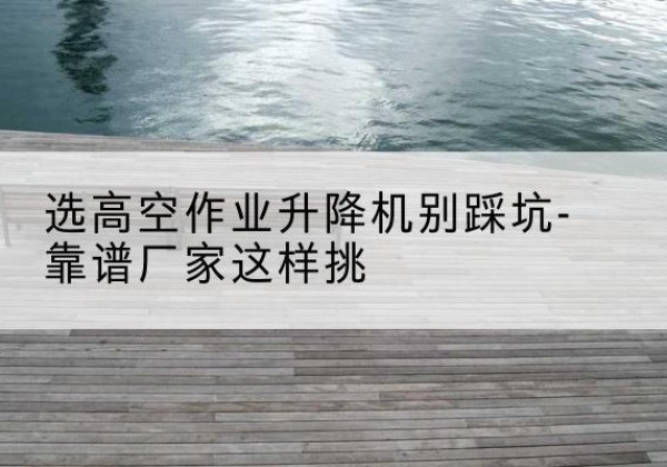 镇平剪叉式升降机厂家-选高空作业升降机别踩坑-靠谱厂家这样挑