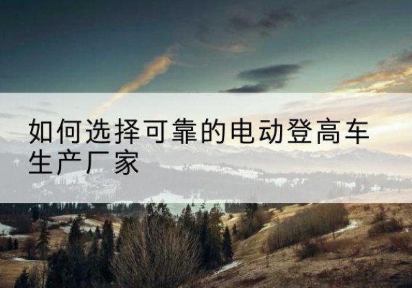 镇平电动登高车厂家-如何选择可靠的电动登高车生产厂家