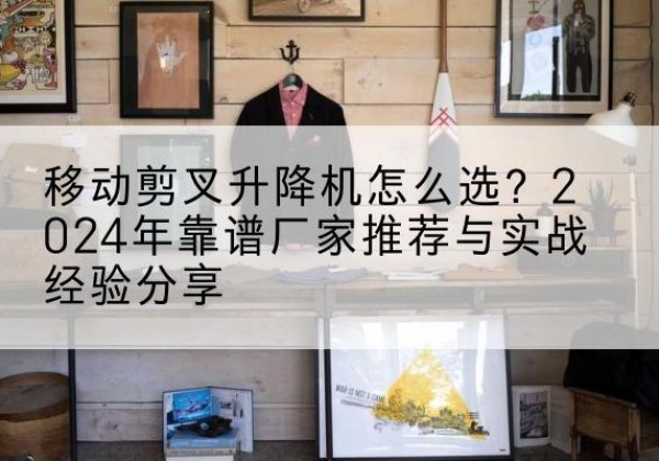 镇平升降平台厂家推荐-移动剪叉升降机怎么选？2024年靠谱厂家推荐与实战经验分享